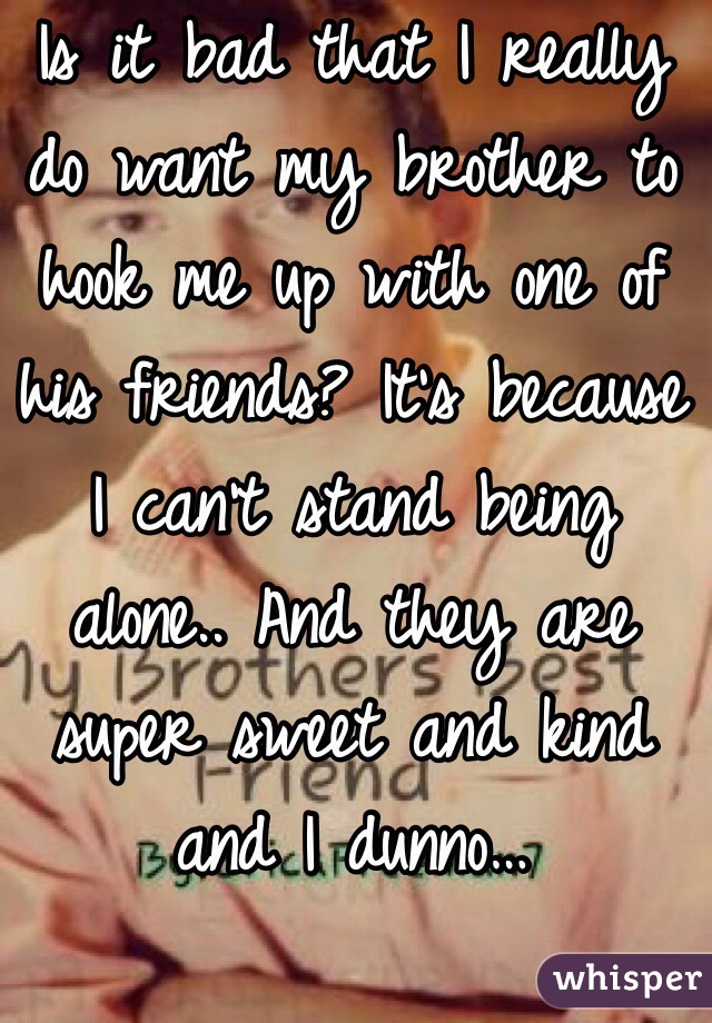 Is it bad that I really do want my brother to hook me up with one of his friends? It's because I can't stand being alone.. And they are super sweet and kind and I dunno…