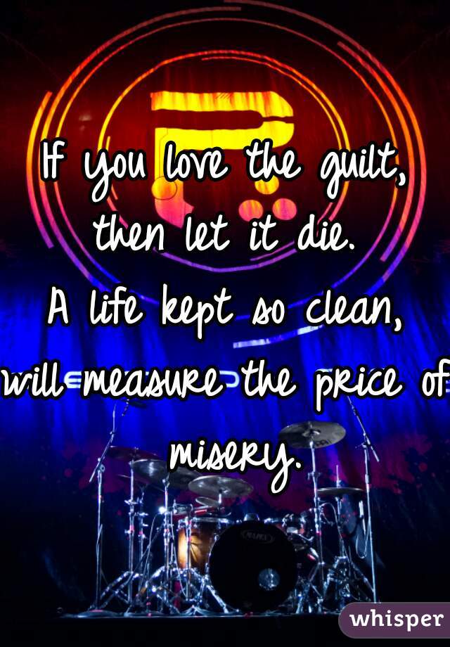 If you love the guilt,
then let it die.
A life kept so clean,
will measure the price of misery.