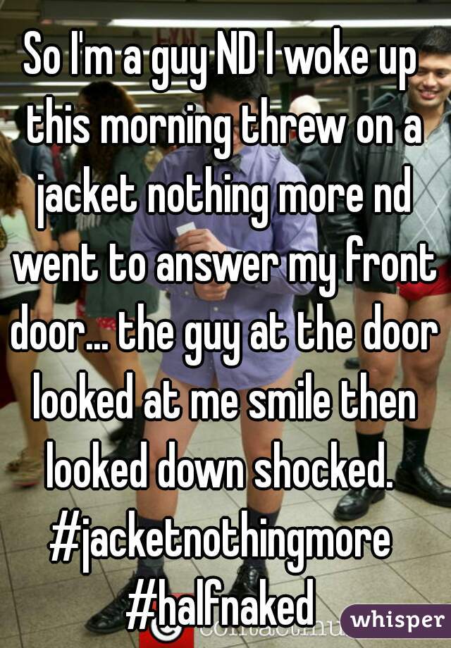 So I'm a guy ND I woke up this morning threw on a jacket nothing more nd went to answer my front door... the guy at the door looked at me smile then looked down shocked. 
#jacketnothingmore
#halfnaked