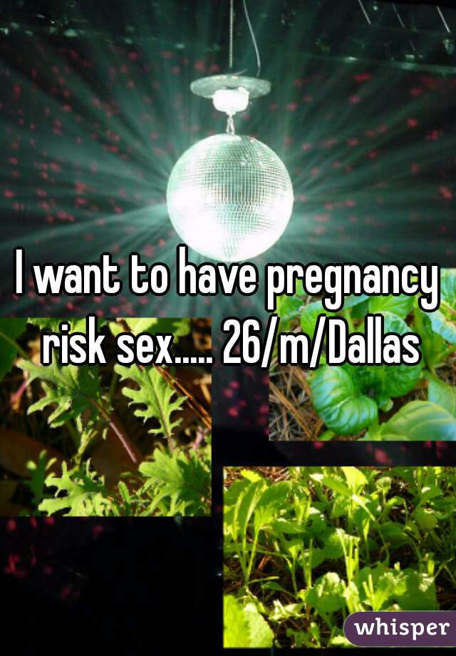 I want to have pregnancy risk sex..... 26/m/Dallas

