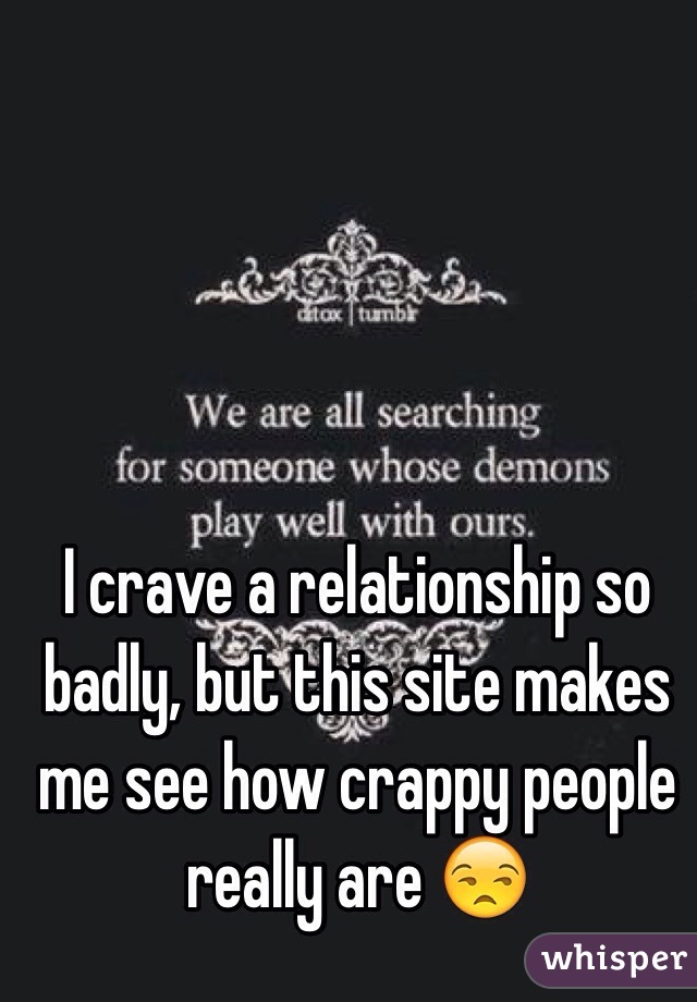 I crave a relationship so badly, but this site makes me see how crappy people really are 😒