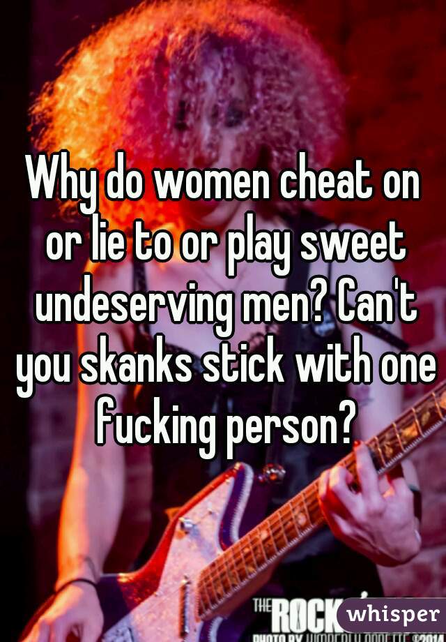 Why do women cheat on or lie to or play sweet undeserving men? Can't you skanks stick with one fucking person?