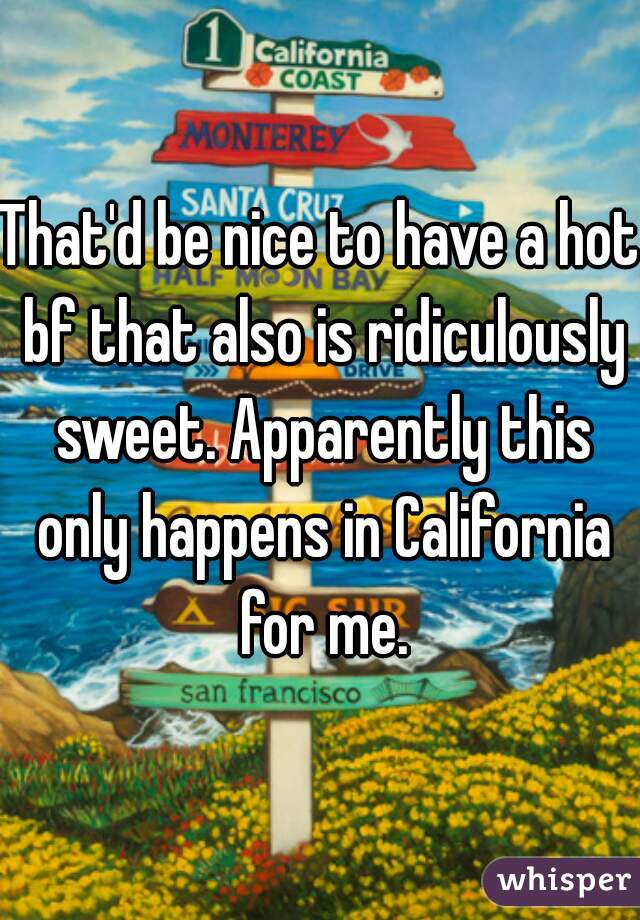 That'd be nice to have a hot bf that also is ridiculously sweet. Apparently this only happens in California for me.