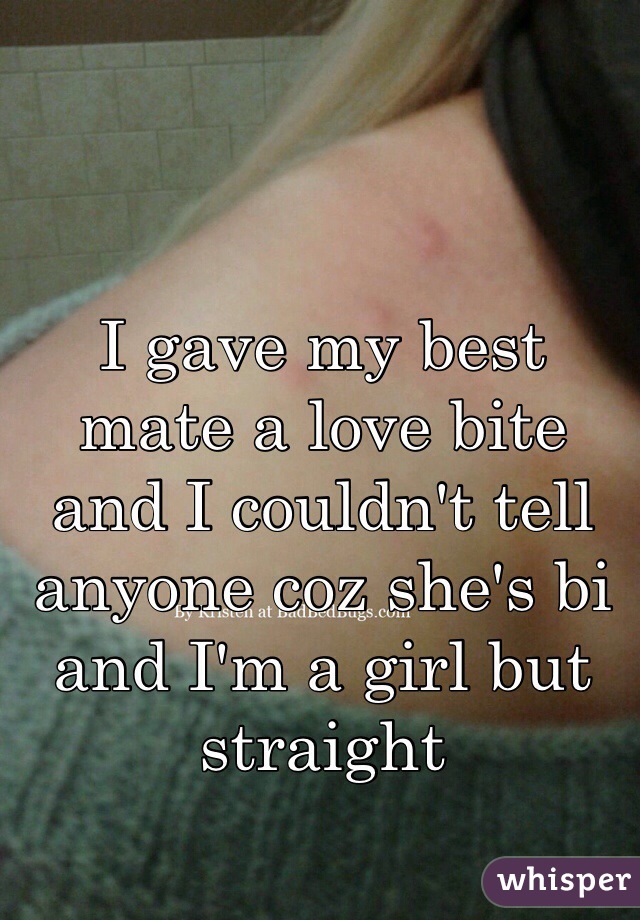 I gave my best mate a love bite and I couldn't tell anyone coz she's bi and I'm a girl but straight 