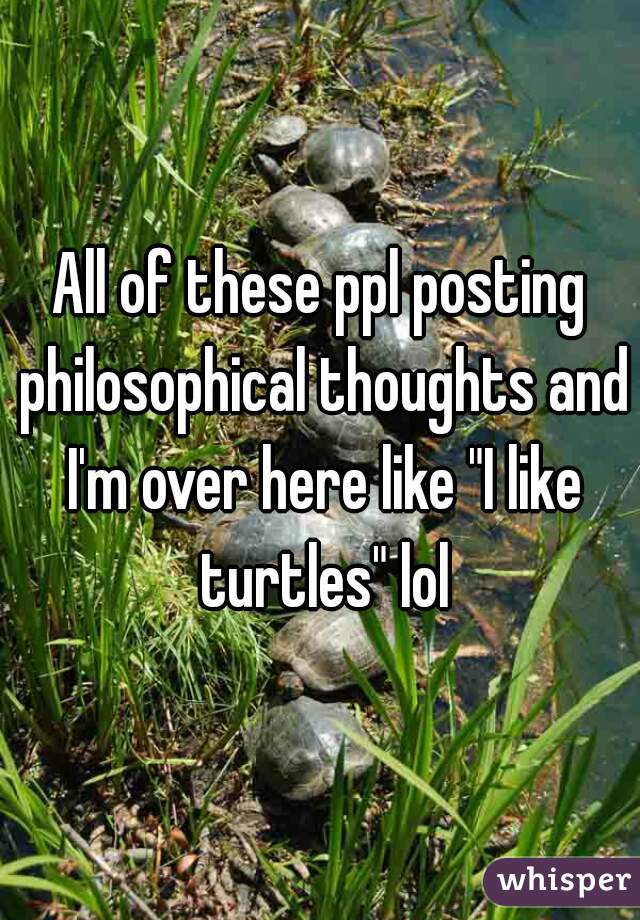 All of these ppl posting philosophical thoughts and I'm over here like "I like turtles" lol