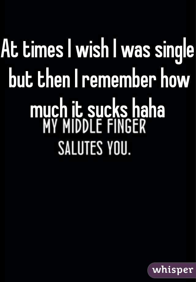 At times I wish I was single but then I remember how much it sucks haha 