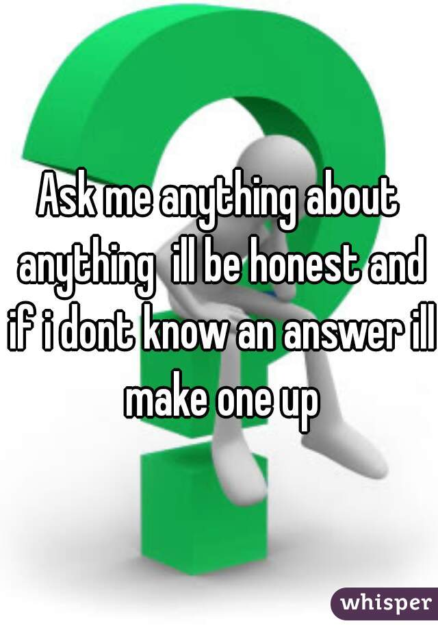 Ask me anything about anything  ill be honest and if i dont know an answer ill make one up