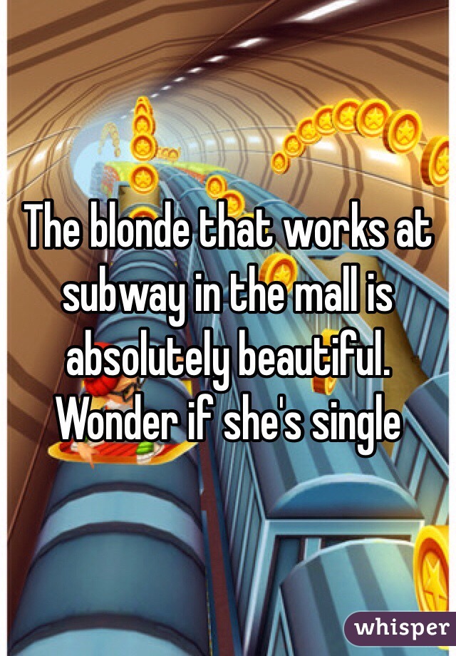 The blonde that works at subway in the mall is absolutely beautiful. Wonder if she's single