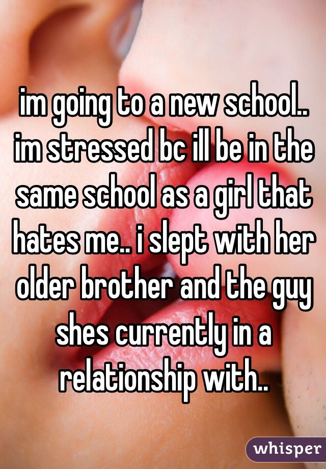 im going to a new school.. im stressed bc ill be in the same school as a girl that hates me.. i slept with her older brother and the guy shes currently in a relationship with..