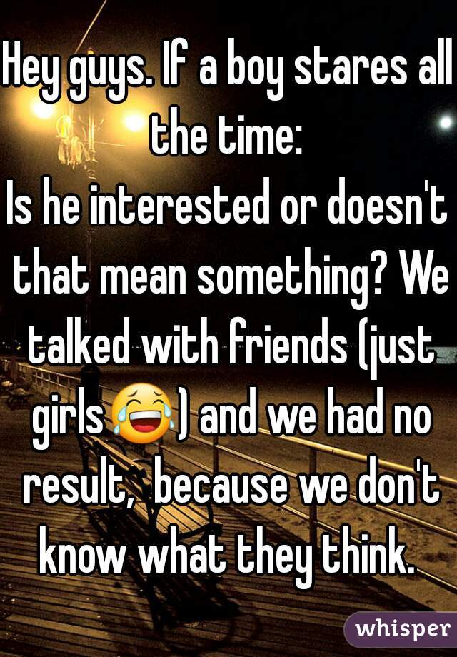 Hey guys. If a boy stares all the time: 
Is he interested or doesn't that mean something? We talked with friends (just girls😂) and we had no result,  because we don't know what they think. 