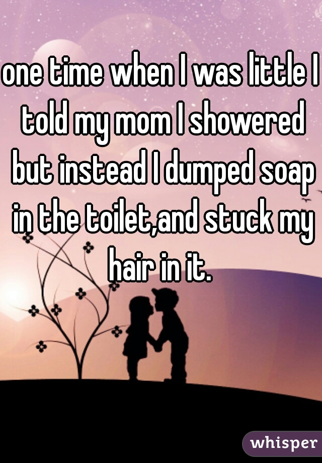 one time when I was little I told my mom I showered but instead I dumped soap in the toilet,and stuck my hair in it. 