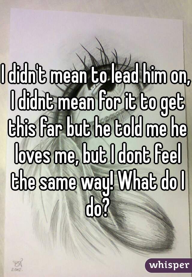 I didn't mean to lead him on, I didnt mean for it to get this far but he told me he loves me, but I dont feel the same way! What do I do?