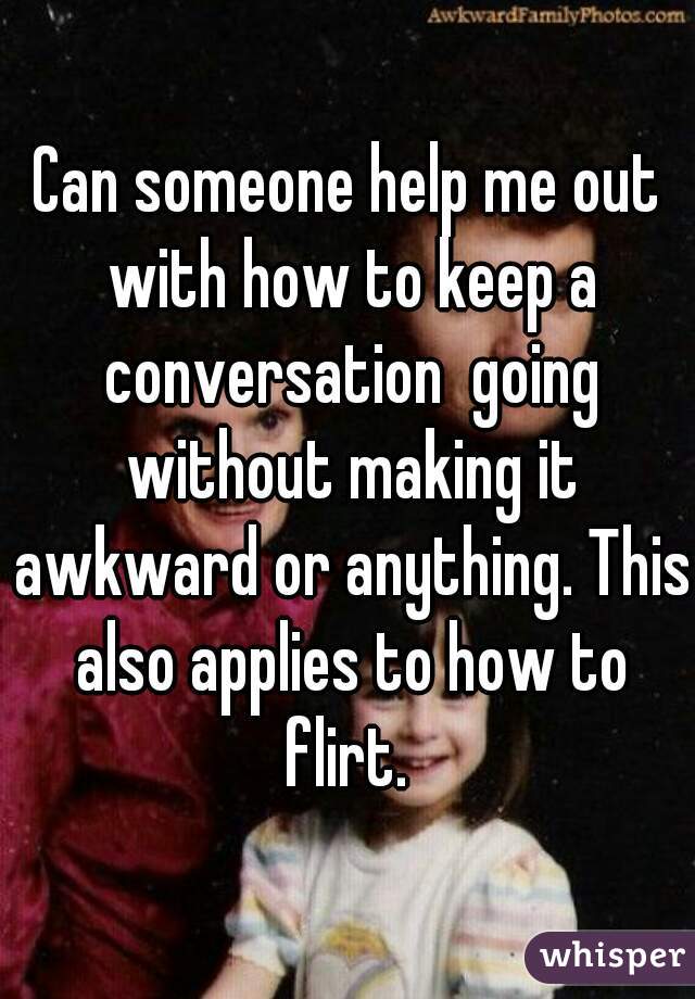 Can someone help me out with how to keep a conversation  going without making it awkward or anything. This also applies to how to flirt. 