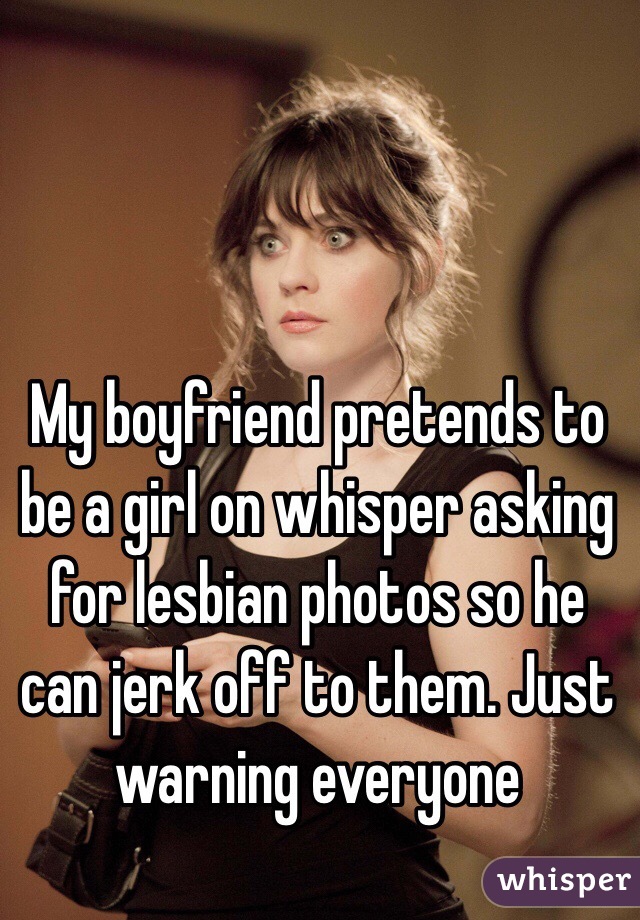 My boyfriend pretends to be a girl on whisper asking for lesbian photos so he can jerk off to them. Just warning everyone