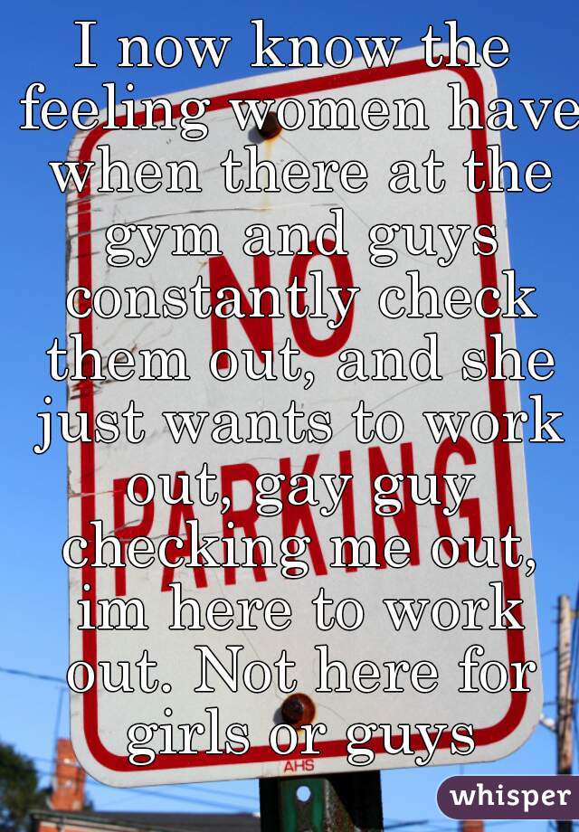 I now know the feeling women have when there at the gym and guys constantly check them out, and she just wants to work out, gay guy checking me out, im here to work out. Not here for girls or guys