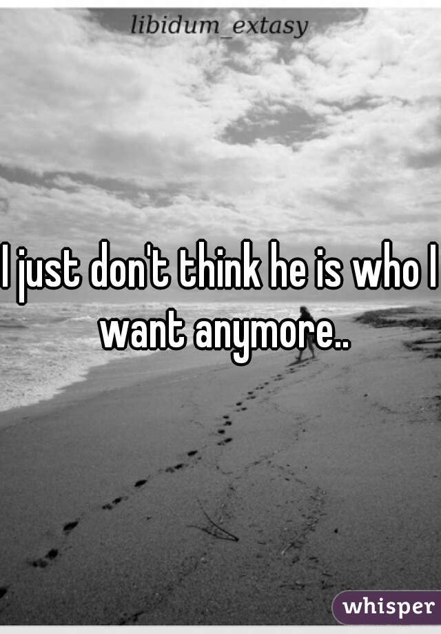 I just don't think he is who I want anymore..