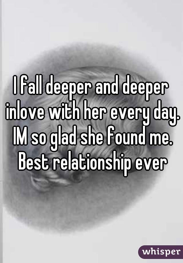 I fall deeper and deeper inlove with her every day. IM so glad she found me. Best relationship ever