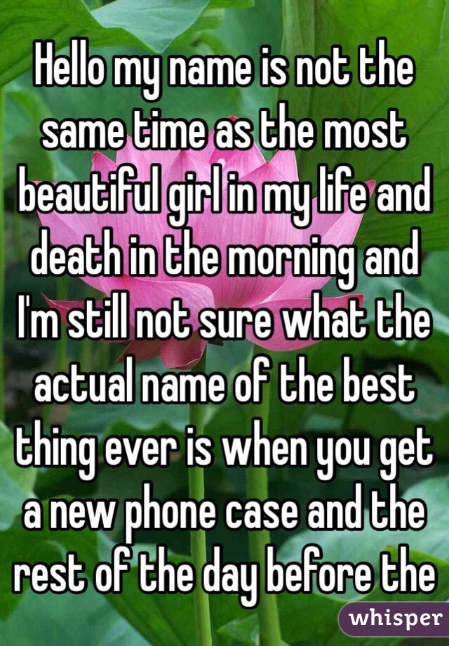 Hello my name is not the same time as the most beautiful girl in my life and death in the morning and I'm still not sure what the actual name of the best thing ever is when you get a new phone case and the rest of the day before the              