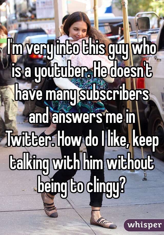 I'm very into this guy who is a youtuber. He doesn't have many subscribers and answers me in Twitter. How do I like, keep talking with him without being to clingy?