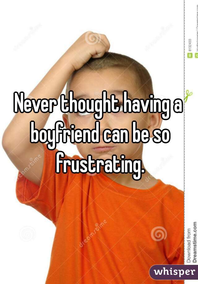 Never thought having a boyfriend can be so frustrating.