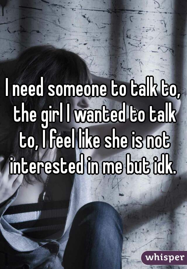 I need someone to talk to, the girl I wanted to talk to, I feel like she is not interested in me but idk. 