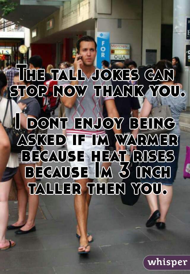 The tall jokes can stop now thank you. 
I dont enjoy being asked if im warmer because heat rises because Im 3 inch taller then you.