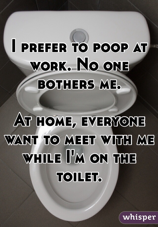 I prefer to poop at work. No one bothers me.

At home, everyone want to meet with me while I'm on the toilet.