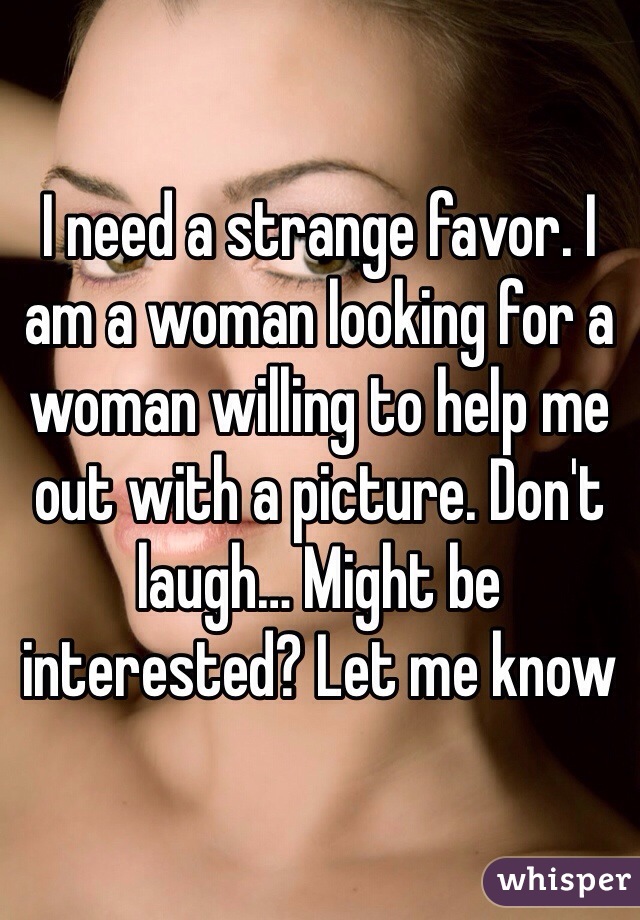 I need a strange favor. I am a woman looking for a woman willing to help me out with a picture. Don't laugh… Might be interested? Let me know