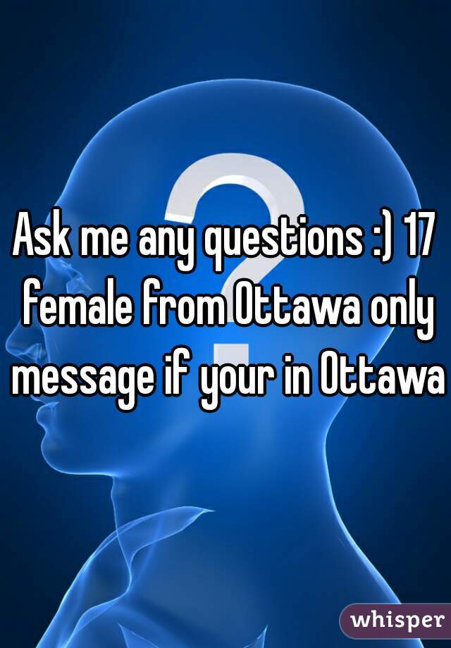 Ask me any questions :) 17 female from Ottawa only message if your in Ottawa