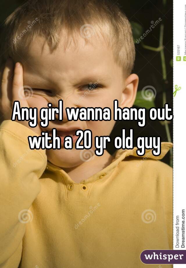 Any girl wanna hang out with a 20 yr old guy