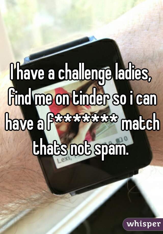 I have a challenge ladies, find me on tinder so i can have a f******* match thats not spam. 