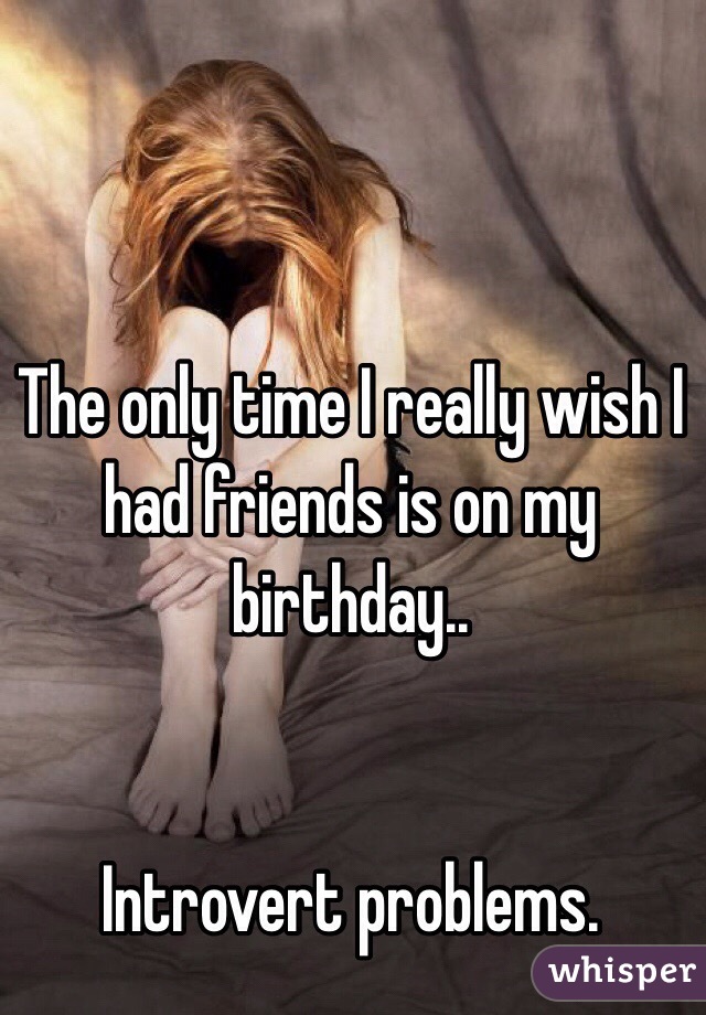 The only time I really wish I had friends is on my birthday..


Introvert problems.