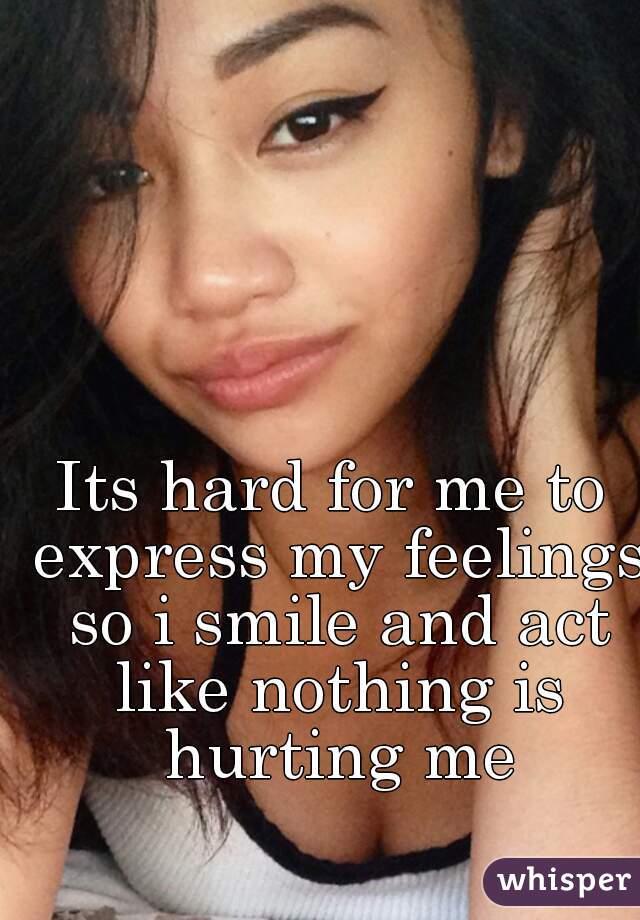 Its hard for me to express my feelings so i smile and act like nothing is hurting me