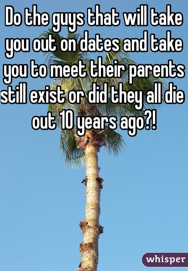 Do the guys that will take you out on dates and take you to meet their parents still exist or did they all die out 10 years ago?! 