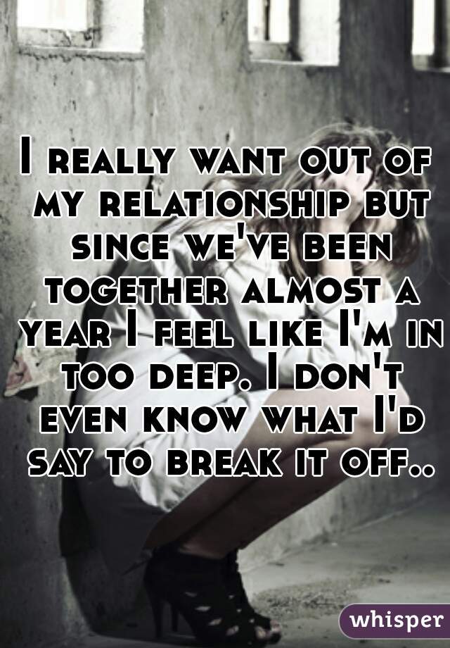 I really want out of my relationship but since we've been together almost a year I feel like I'm in too deep. I don't even know what I'd say to break it off..