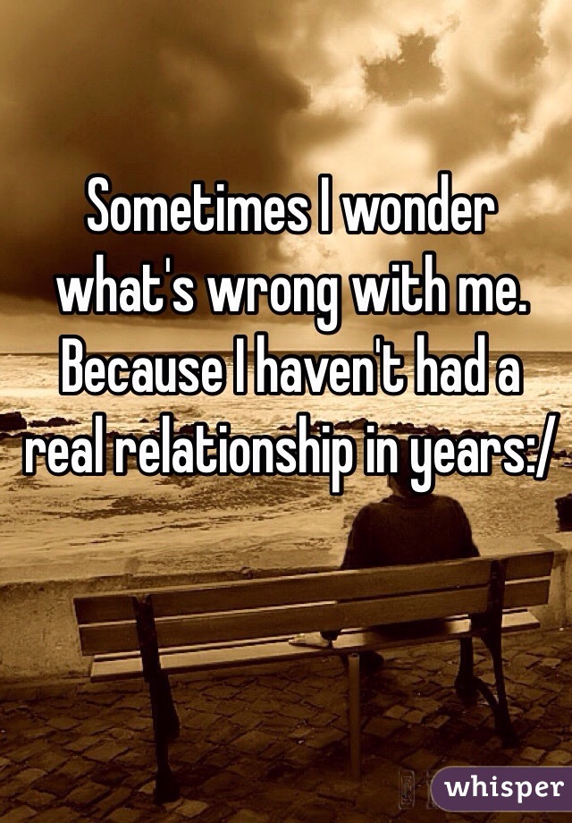 Sometimes I wonder what's wrong with me. Because I haven't had a real relationship in years:/