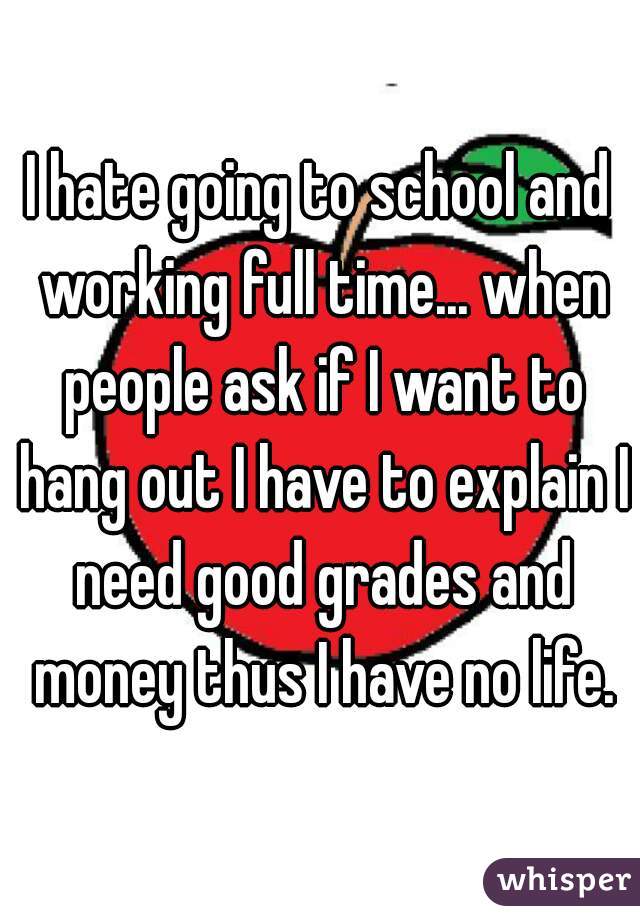 I hate going to school and working full time... when people ask if I want to hang out I have to explain I need good grades and money thus I have no life.