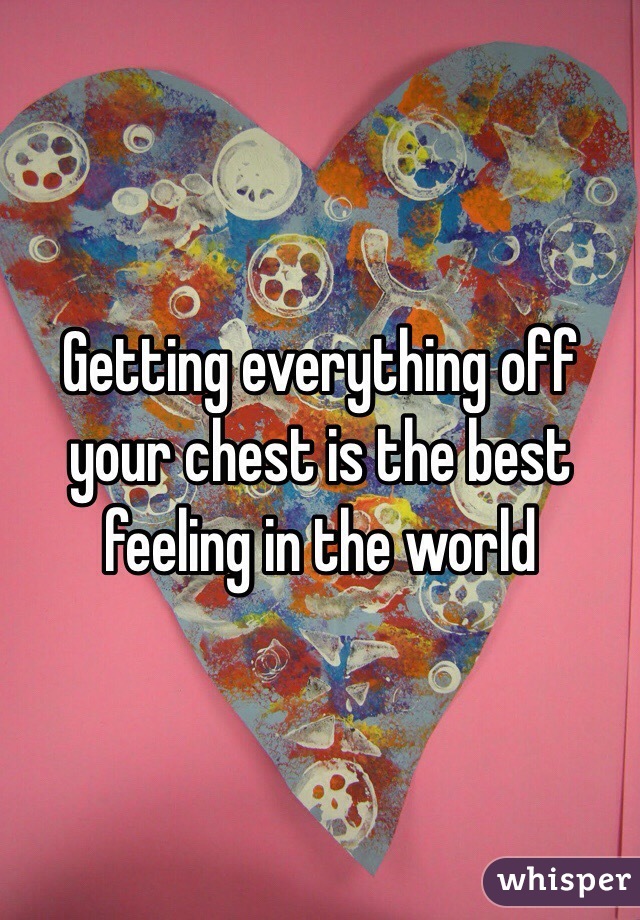 Getting everything off your chest is the best feeling in the world