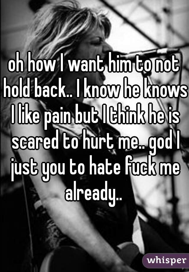 oh how I want him to not hold back.. I know he knows I like pain but I think he is scared to hurt me.. god I just you to hate fuck me already.. 