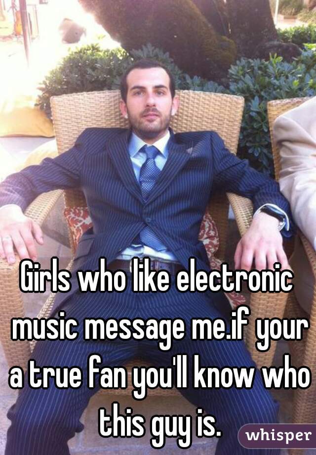 Girls who like electronic music message me.if your a true fan you'll know who this guy is.