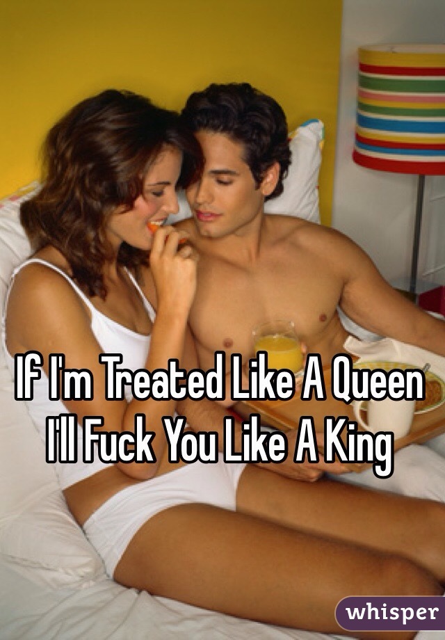 If I'm Treated Like A Queen I'll Fuck You Like A King 