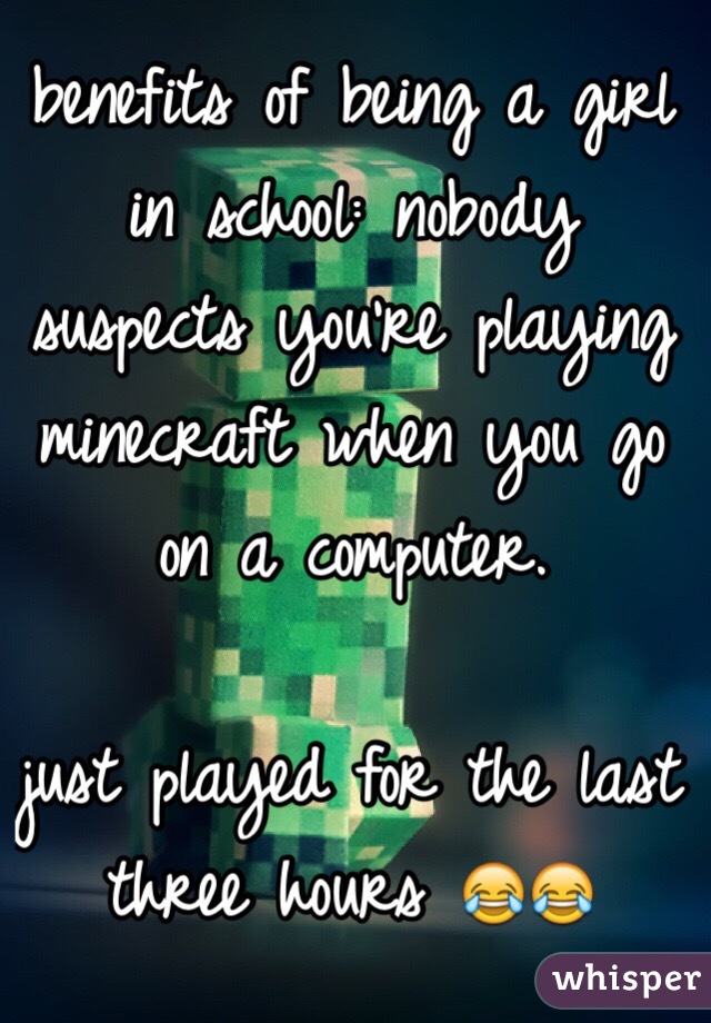 benefits of being a girl in school: nobody suspects you're playing minecraft when you go on a computer. 

just played for the last three hours 😂😂