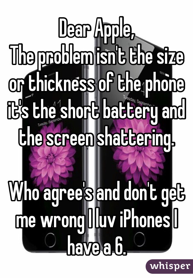 Dear Apple, 
The problem isn't the size or thickness of the phone it's the short battery and the screen shattering. 

Who agree's and don't get me wrong I luv iPhones I have a 6.