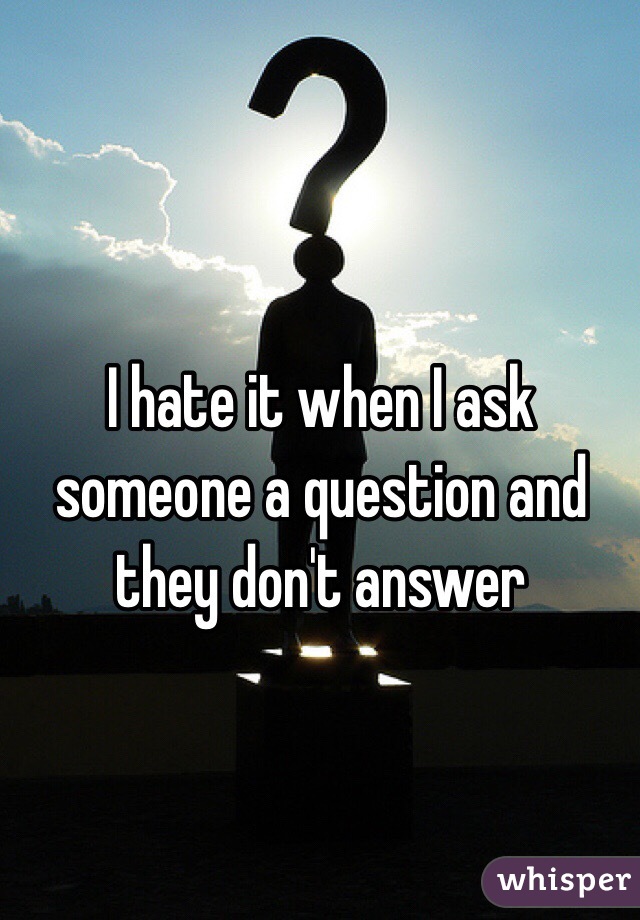 I hate it when I ask someone a question and they don't answer