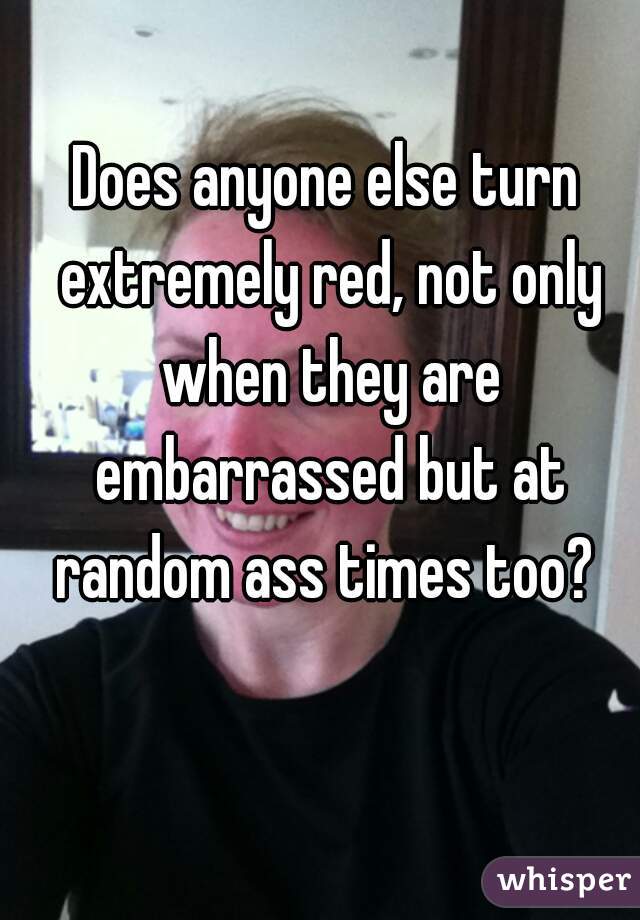 Does anyone else turn extremely red, not only when they are embarrassed but at random ass times too? 