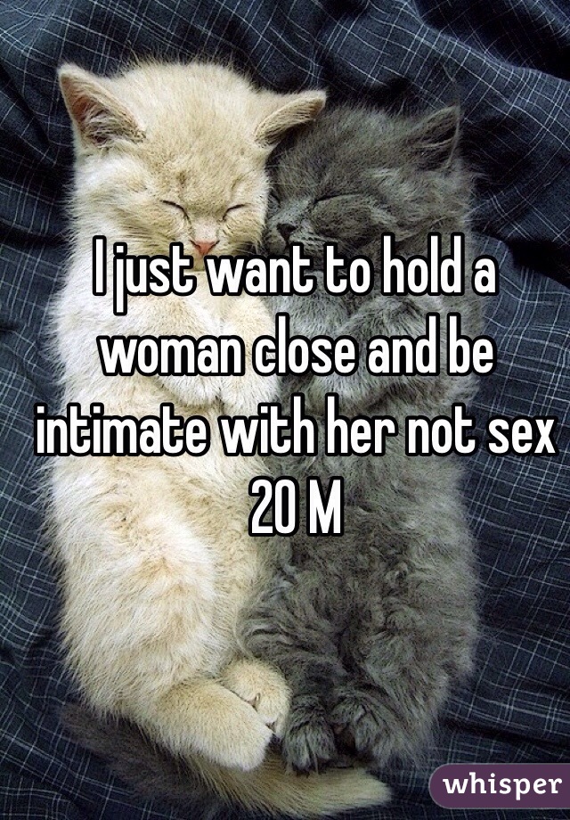 I just want to hold a woman close and be intimate with her not sex 
20 M