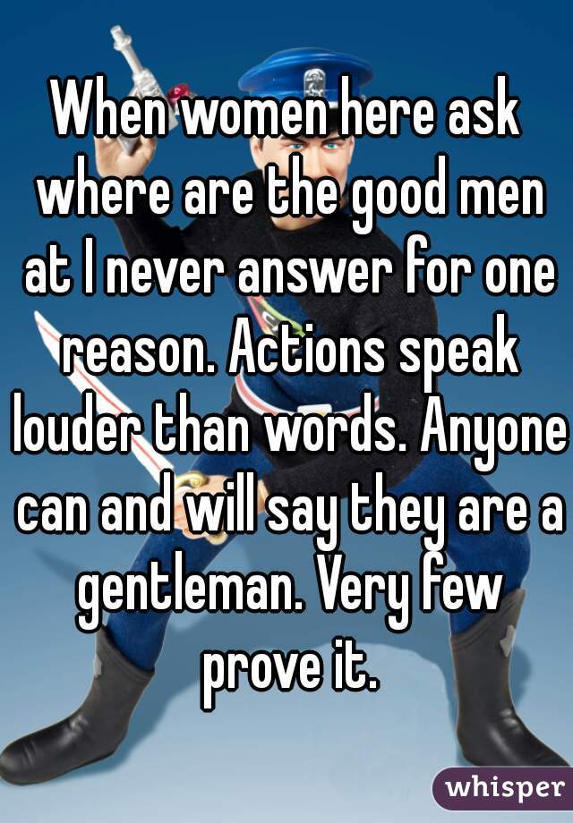 When women here ask where are the good men at I never answer for one reason. Actions speak louder than words. Anyone can and will say they are a gentleman. Very few prove it.