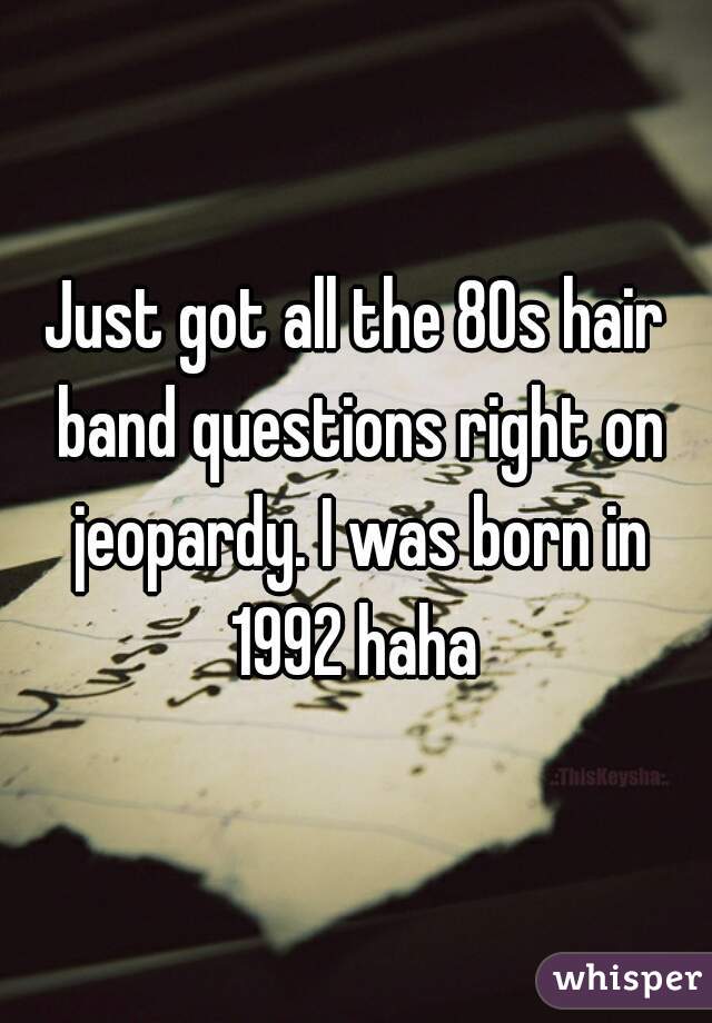 Just got all the 80s hair band questions right on jeopardy. I was born in 1992 haha 