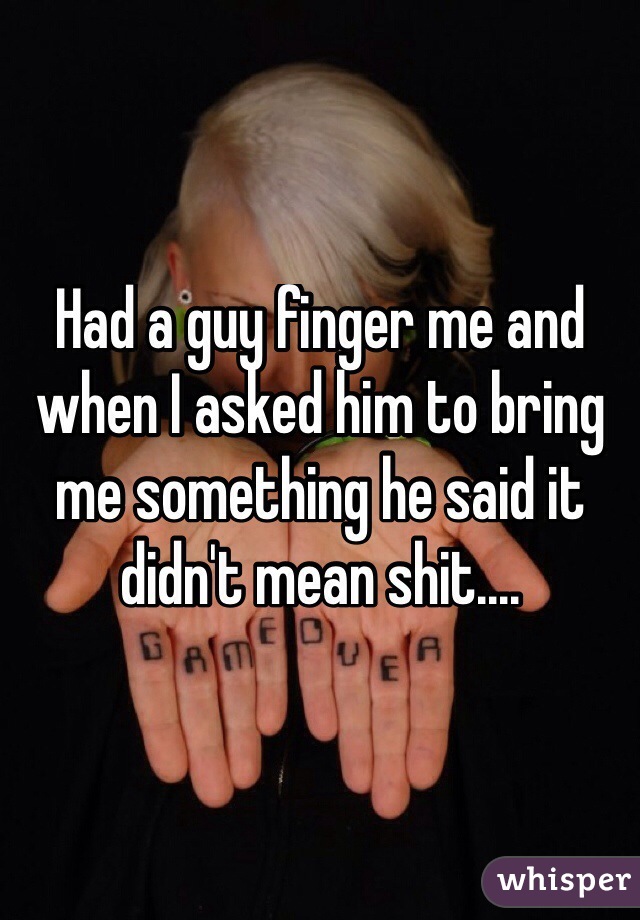 Had a guy finger me and when I asked him to bring me something he said it didn't mean shit.... 
