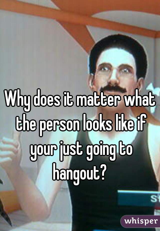 Why does it matter what the person looks like if your just going to hangout? 